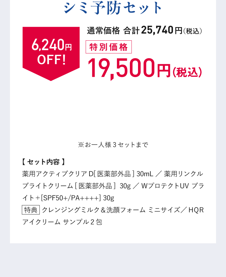 特別価格　税込19,500円（通常価格 合計25,740円（税込）から6,240円OFF！）※お一人様3点まで　【セット内容】薬用アクティブクリアD[医薬部外品] 30mL／薬用リンクルブライトクリーム[医薬部外品]  30g／WプロテクトUV ブライト＋[SPF50+/PA++++] 30g【特典】 クレンジングミルク＆洗顔フォーム ミニサイズ／HQR アイクリーム サンプル2包