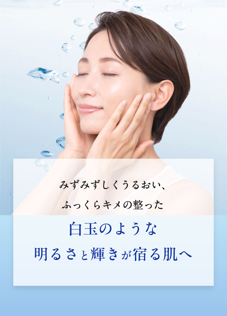 みずみずしくうるおい、ふっくらキメの整った白玉のような明るさと輝きが宿る肌へ