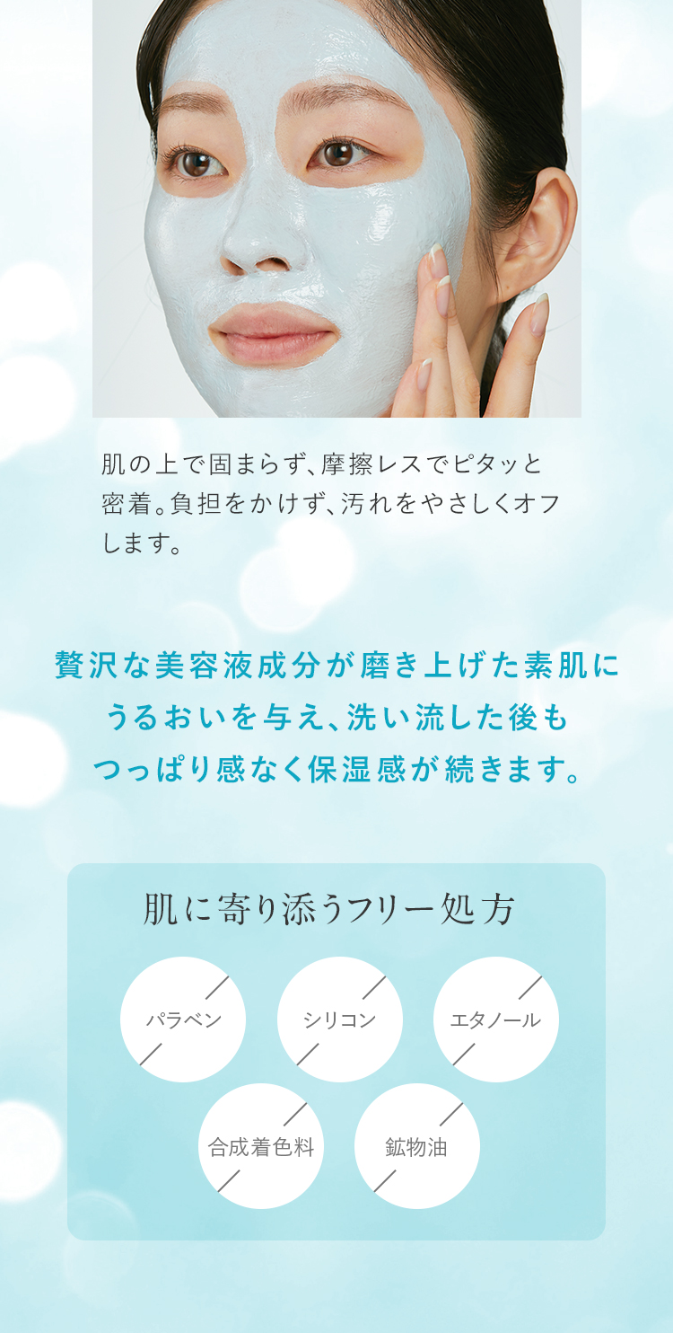  贅沢な美容液成分が磨き上げた素肌にうるおいを与え、洗い流した後もつっぱり感なく保湿感が続きます。