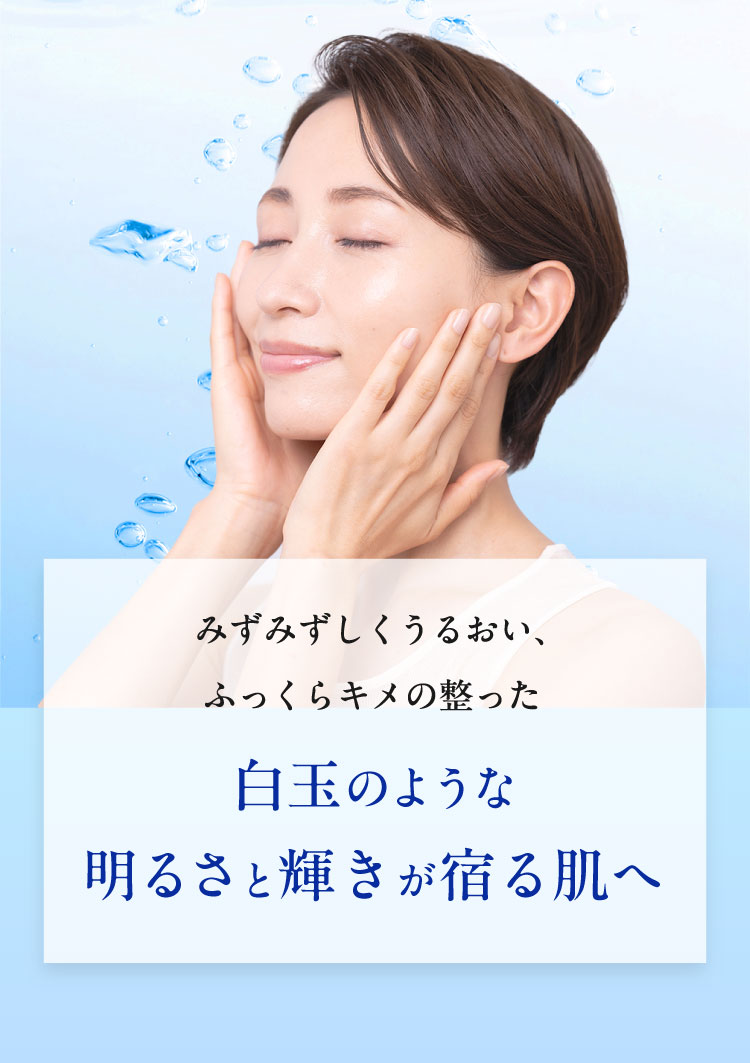 みずみずしくうるおい、ふっくらキメの整った白玉のような明るさと輝きが宿る肌へ