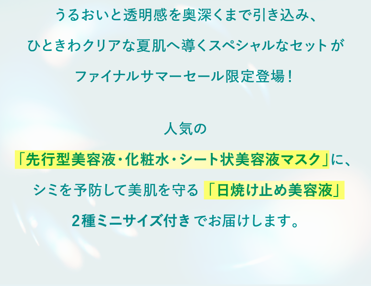 スペシャルなセットがファイナルサマーセール限定登場！人気の「先行型美容液・化粧水・シート状美容液マスク」に、シミを予防して美肌を守る「日焼け止め美容液」2種ミニサイズ付きでお届けします。