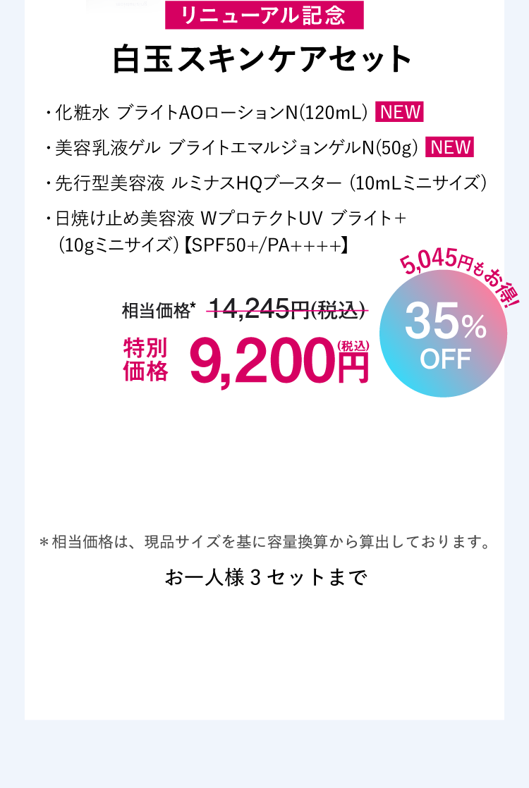 リニューアル記念 白玉スキンケアセット ・化粧水 ブライトAOローションN(120mL)  NEW
  ・美容乳液ゲル ブライトエマルジョンゲルN(50g)  NEW・先行型美容液 ルミナスHQブースター (10mLミニサイズ)・日焼け止め美容液 WプロテクトUV ブライト＋
  　(10gミニサイズ)【SPF50+/PA++++】通常価格14,245円（税込）のところ特別価格9,200円（税込） 35%OFF!