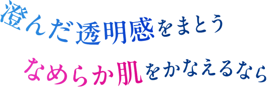 澄んだ透明感をまとうなめらか肌をかなえるなら
