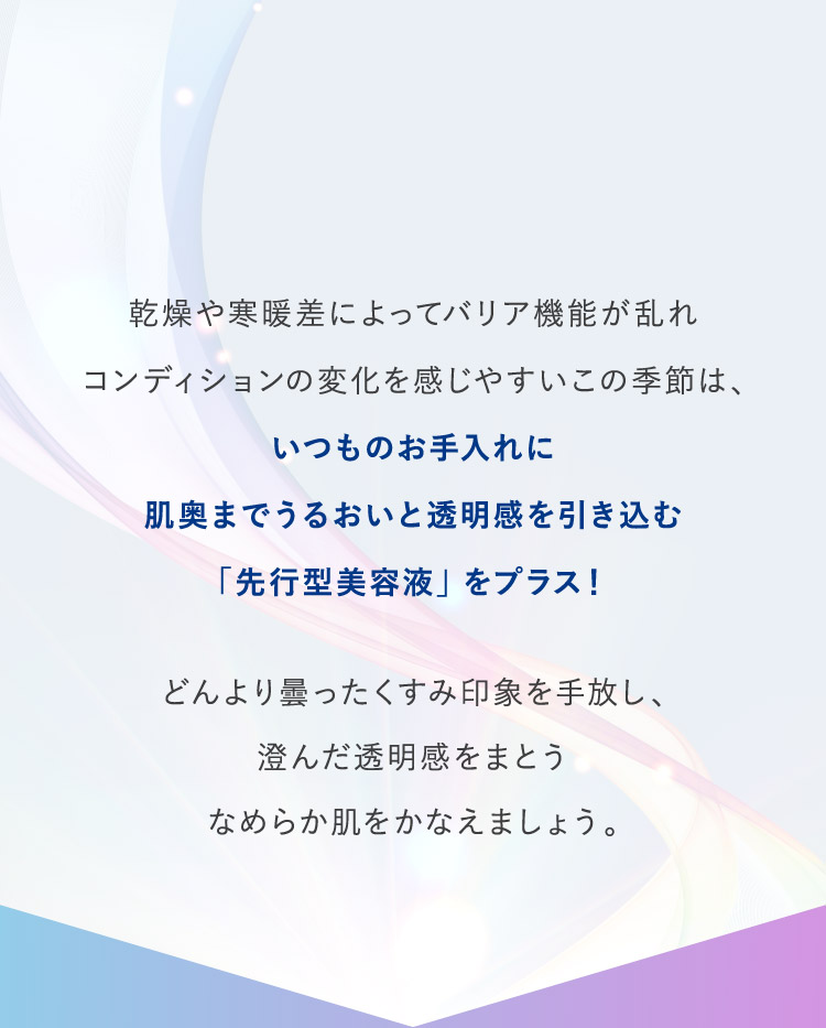 乾燥や寒暖差によってバリア機能が乱れコンディションの変化を感じやすいこの季節は、いつものお手入れに肌奥までうるおいと透明感を引き込む「先行型美容液」をプラス！
