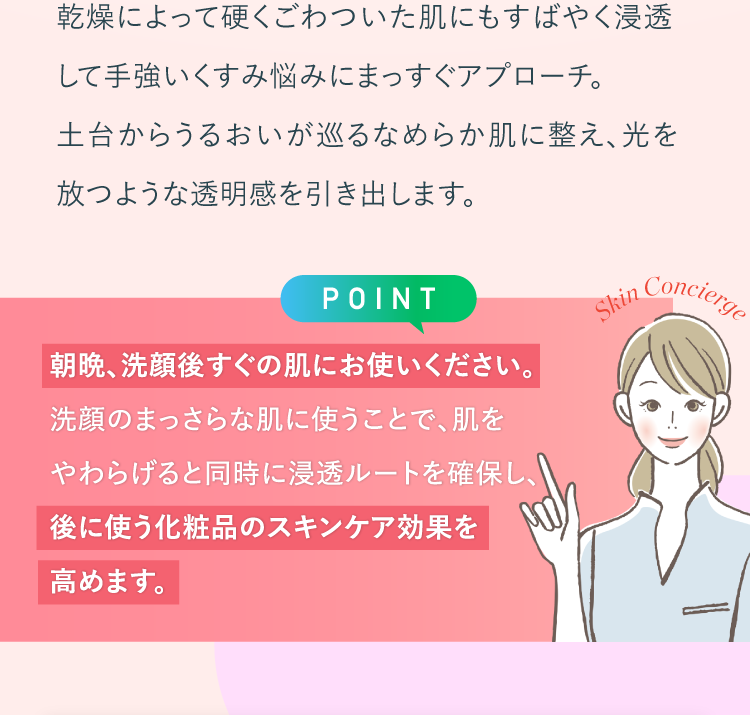 乾燥によって硬くごわついた肌にもすばやく浸透して手強いくすみ悩みにまっすぐアプローチ。朝晩、洗顔後すぐの肌にお使いください。