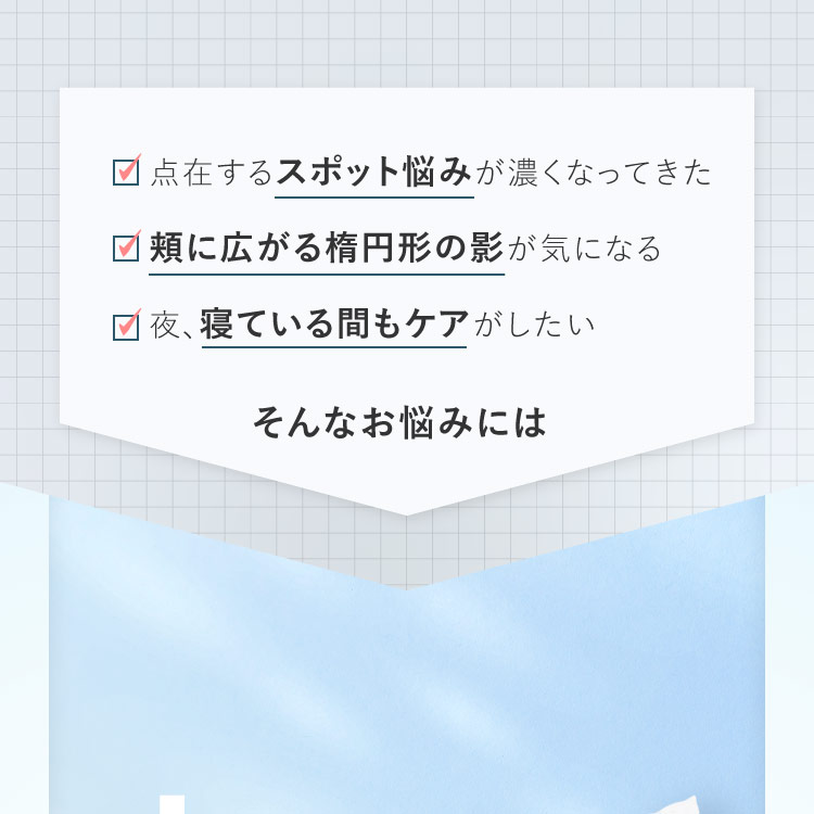 点在するスポット悩みが濃くなってきた／頬に広がる楕円形の影が気になる／夜、寝ている間もケアがしたい　そんなお悩みには