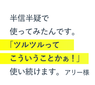 半信半疑で使ってみたんです。「ツルツルってこういうことかぁ！」使い続けます。（アリー様）