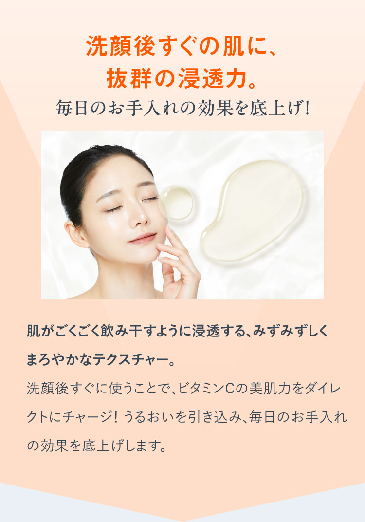 洗顔後すぐの肌に、抜群の浸透力。毎日のお手入れの効果を底上げ！