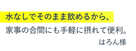 水なしでそのまま飲めるから、家事の合間にも手軽に摂れて便利。（はろん様）