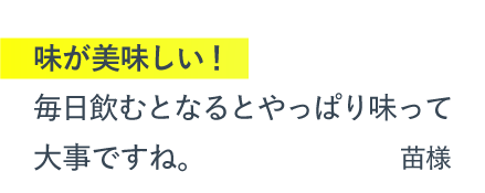 味が美味しい！毎日飲むとなるとやっぱり味って大事ですね。（苗様）