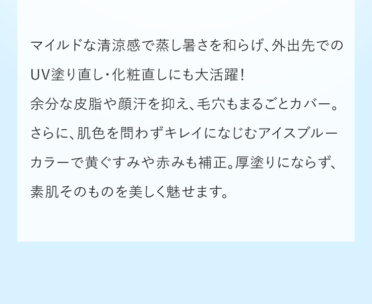 マイルドな清涼感で蒸し暑さを和らげ、外出先でのUV塗り直し・化粧直しにも大活躍！