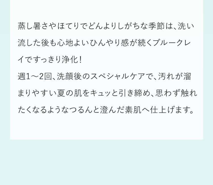 蒸し暑さやほてりでどんよりしがちな季節は、洗い流した後も心地よいひんやり感が続くブルークレイですっきり浄化！