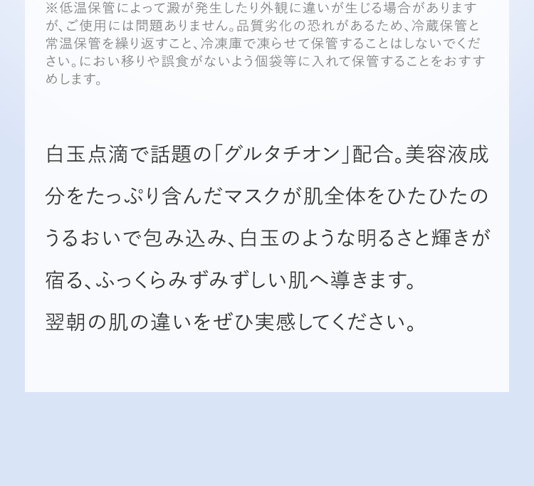 美容液成分をたっぷり含んだマスクが肌全体をひたひたのうるおいで包み込み、白玉のような明るさと輝きが宿る、ふっくらみずみずしい肌へ導きます。