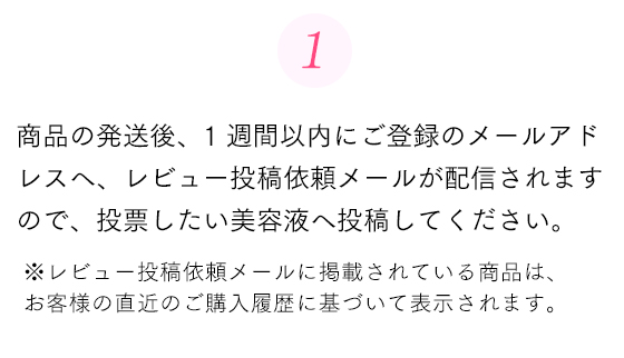 商品の発送後、1週間以内にご登録のメールアドレスへ、レビュー投稿依頼メールが配信されますので、投票したい美容液へ投稿してください。