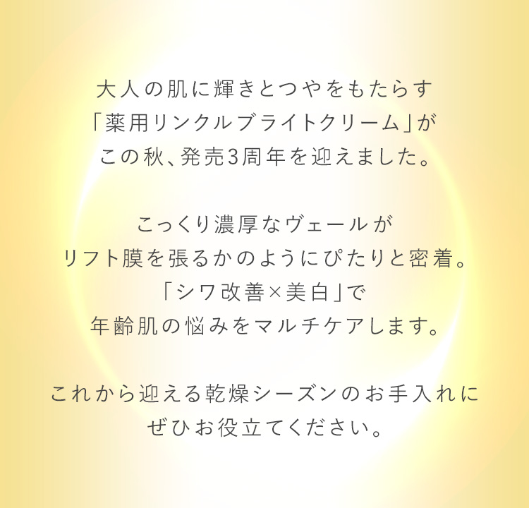 大人の肌に輝きとつやをもたらす「薬用リンクルブライトクリーム」がこの秋、発売3周年を迎えました。