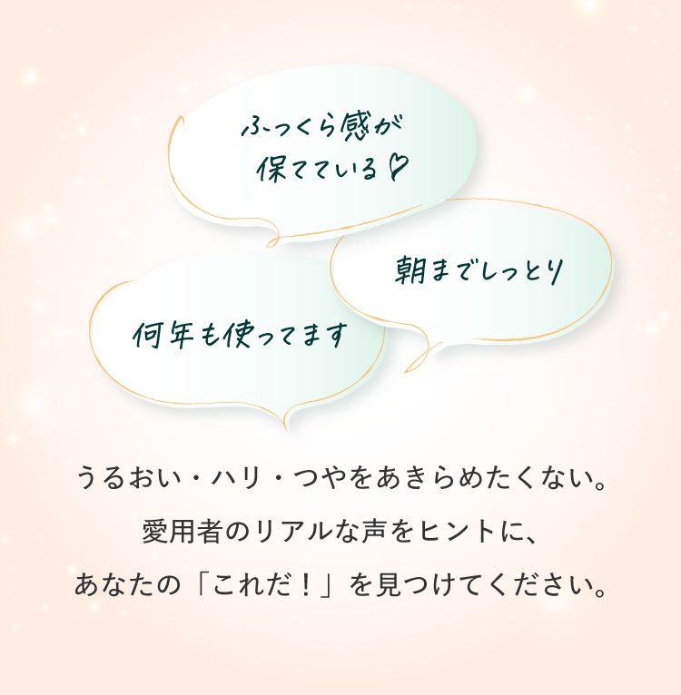 「ふっくら感が保てている/朝までしっとり/何年も使ってます」愛用者のリアルな声をヒントに、あなたの「これだ！」を見つけてください。