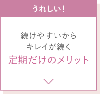 うれしい！続けやすいからキレイが続く定期だけのメリット