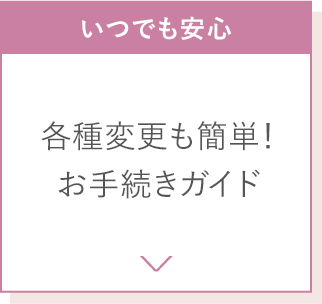 いつでも安心 各種変更も簡単！お手続きガイド