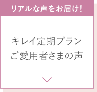 リアルな声をお届け！キレイ定期プランご愛用者さまの声