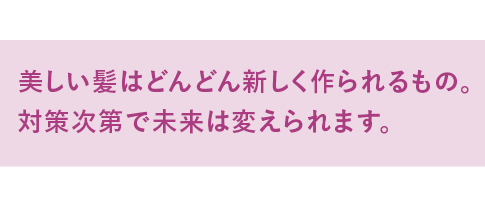 髪はどんどん新しく作られるもの。対策次第で未来は変えられます。