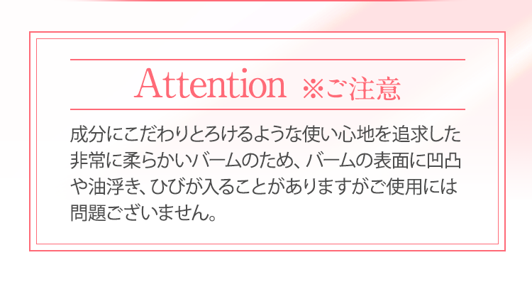 成分にこだわりとろけるような使い心地を追求した非常に柔らかいバームのため、バームの表面に凹凸や油浮き、ひびが入ることがありますがご使用には問題ございません。